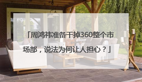 周鸿祎准备干掉360整个市场部，说法为何让人担心？
