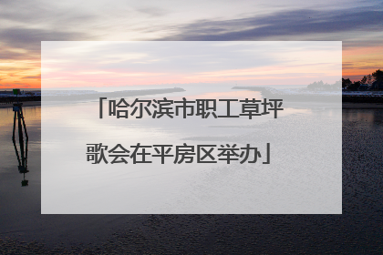 哈尔滨市职工草坪歌会在平房区举办