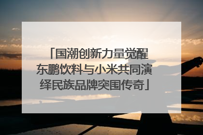 国潮创新力量觉醒 东鹏饮料与小米共同演绎民族品牌突围传奇