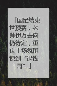 国足结束世预赛：老帅伊万去向仍待定，重庆主场氛围惊到“退钱哥”