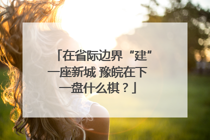 在省际边界“建”一座新城 豫皖在下一盘什么棋？