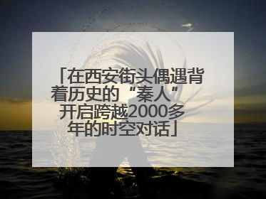 在西安街头偶遇背着历史的“秦人” 开启跨越2000多年的时空对话