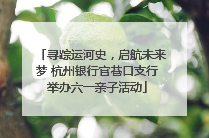 寻踪运河史，启航未来梦 杭州银行官巷口支行举办六一亲子活动