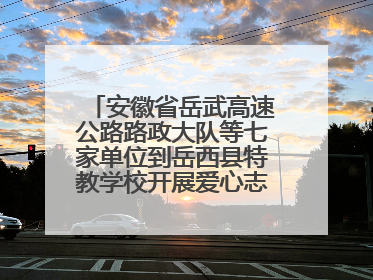 安徽省岳武高速公路路政大队等七家单位到岳西县特教学校开展爱心志愿活动