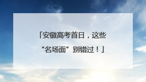 安徽高考首日，这些“名场面”别错过！