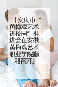 安庆市“黄梅戏艺术进校园”推进会在安徽黄梅戏艺术职业学院顺利召开