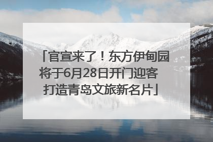 官宣来了！东方伊甸园将于6月28日开门迎客 打造青岛文旅新名片
