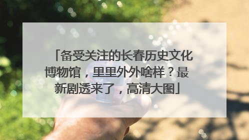 备受关注的长春历史文化博物馆，里里外外啥样？最新剧透来了，高清大图