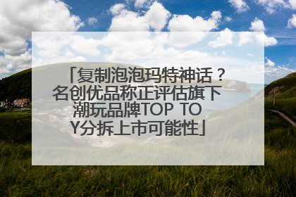 复制泡泡玛特神话？名创优品称正评估旗下潮玩品牌TOP TOY分拆上市可能性