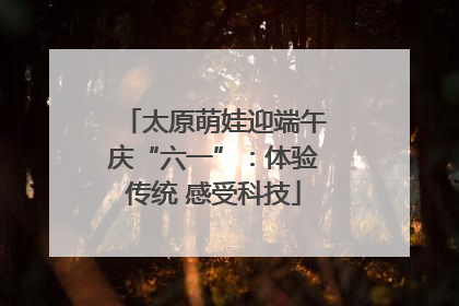 太原萌娃迎端午庆“六一”：体验传统 感受科技