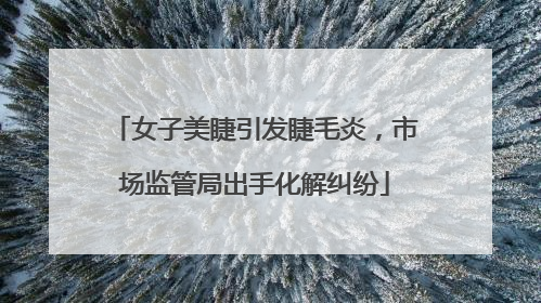 女子美睫引发睫毛炎，市场监管局出手化解纠纷