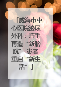 威海市中心医院泌尿外科：巧手再造“新膀胱” 患者重启“新生活”