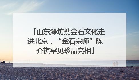 山东潍坊携金石文化走进北京，“金石宗师”陈介祺罕见珍品亮相