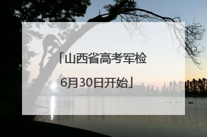 山西省高考军检6月30日开始