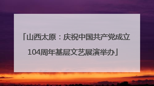 山西太原：庆祝中国共产党成立104周年基层文艺展演举办