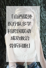 山西援外医疗队多学科跨国联动 成功救治骨折同胞
