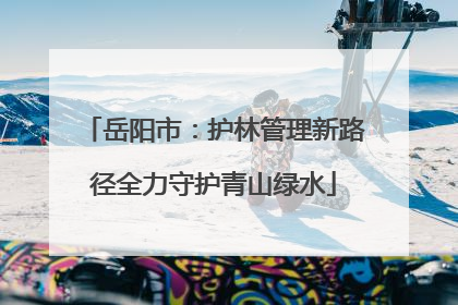 岳阳市：护林管理新路径全力守护青山绿水