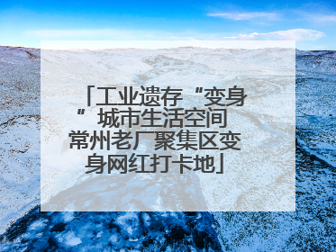 工业遗存“变身”城市生活空间 常州老厂聚集区变身网红打卡地