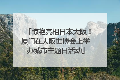 惊艳亮相日本大阪！厦门在大阪世博会上举办城市主题日活动