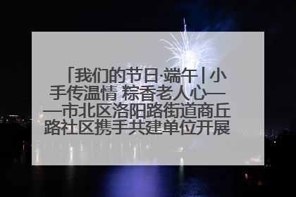 我们的节日·端午│小手传温情 粽香老人心——市北区洛阳路街道商丘路社区携手共建单位开展端午主题活动