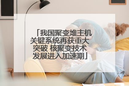 我国聚变堆主机关键系统再获重大突破 核聚变技术发展进入加速期