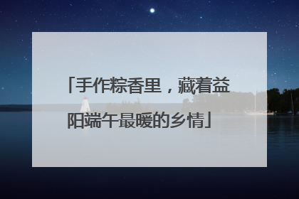 手作粽香里，藏着益阳端午最暖的乡情