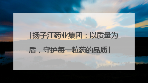 扬子江药业集团：以质量为盾，守护每一粒药的品质