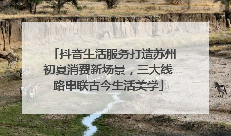 抖音生活服务打造苏州初夏消费新场景，三大线路串联古今生活美学