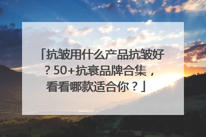 抗皱用什么产品抗皱好？50+抗衰品牌合集，看看哪款适合你？