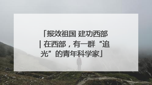报效祖国 建功西部｜在西部，有一群“追光”的青年科学家