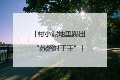 村小泥地里踢出“苏超射手王”