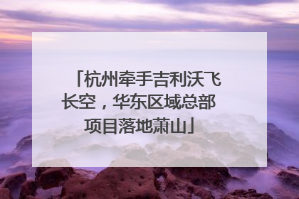 杭州牵手吉利沃飞长空，华东区域总部项目落地萧山