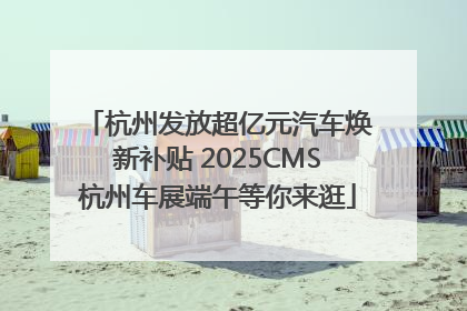 杭州发放超亿元汽车焕新补贴 2025CMS杭州车展端午等你来逛
