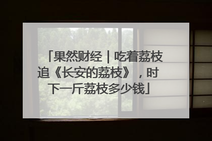 果然财经｜吃着荔枝追《长安的荔枝》，时下一斤荔枝多少钱