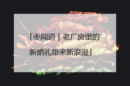 枣闻道｜老厂房里的新婚礼带来新浪漫