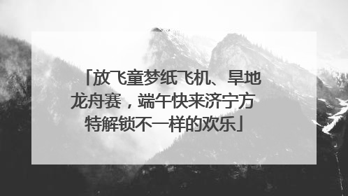 放飞童梦纸飞机、旱地龙舟赛，端午快来济宁方特解锁不一样的欢乐
