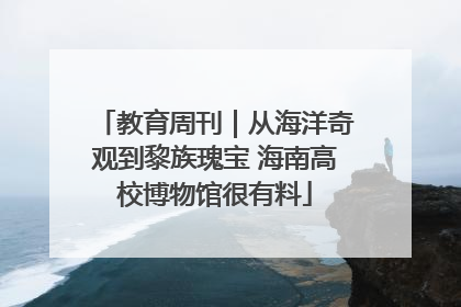 教育周刊｜从海洋奇观到黎族瑰宝 海南高校博物馆很有料
