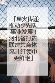 星火传递推动少先队事业发展！河北省打造联建共育体系让红领巾更鲜艳