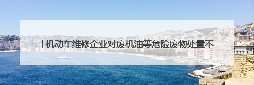 机动车维修企业对废机油等危险废物处置不规范 公益诉讼启动后47家企业依法备案