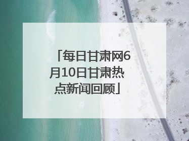 每日甘肃网6月10日甘肃热点新闻回顾