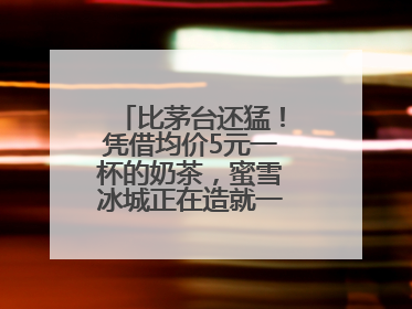 比茅台还猛！凭借均价5元一杯的奶茶，蜜雪冰城正在造就一个商业帝国