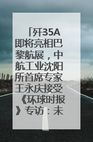 歼35A即将亮相巴黎航展，中航工业沈阳所首席专家王永庆接受《环球时报》专访：未来数量可以有很多