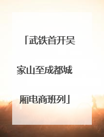 武铁首开吴家山至成都城厢电商班列