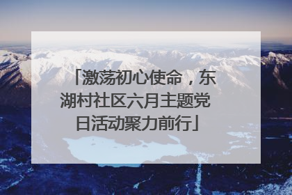 激荡初心使命，东湖村社区六月主题党日活动聚力前行