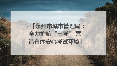 永州市城市管理局：全力护航“三考” 营造有序安心考试环境