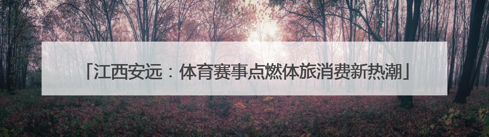 江西安远：体育赛事点燃体旅消费新热潮
