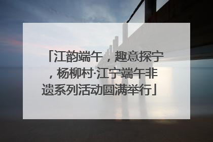 江韵端午，趣意探宁，杨柳村·江宁端午非遗系列活动圆满举行