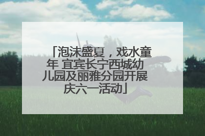 泡沫盛夏，戏水童年 宜宾长宁西城幼儿园及丽雅分园开展庆六一活动