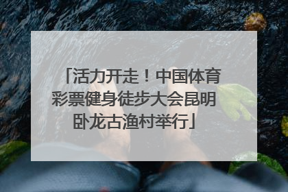 活力开走！中国体育彩票健身徒步大会昆明卧龙古渔村举行