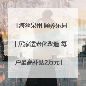 海丝泉州 颐养乐园丨居家适老化改造 每户最高补贴2万元